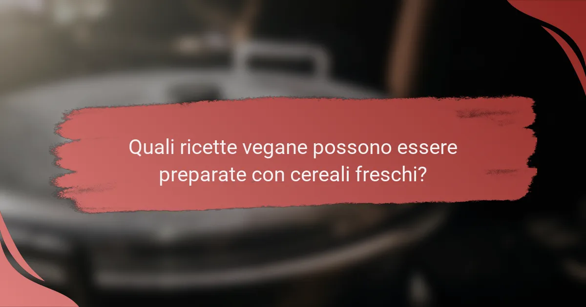 Quali ricette vegane possono essere preparate con cereali freschi?